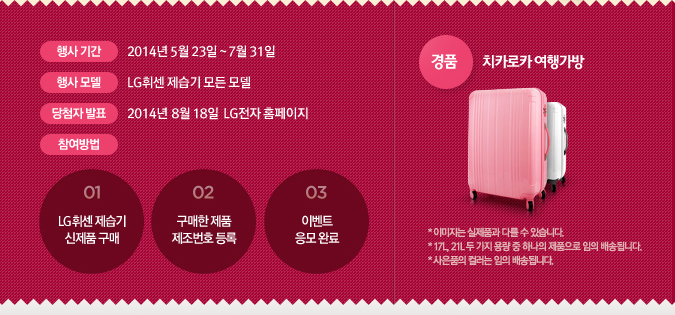  Ⱓ : 2014 5 23 ~ 7 31   : LGּ    ÷ ǥ : 2014 8 18  LG Ȩ  : 01)LGּ  ǰ , 02) ǰ ȣ  (LG Ȩ), 03)̺Ʈ  Ϸ, ǰ : ġīī డ * ̹ ǰ ٸ  ֽϴ. * 17L, 21L   뷮  ϳ ǰ  ۵˴ϴ. * ǰ ÷  ۵˴ϴ. 